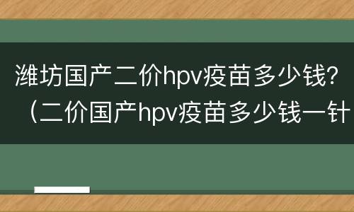 潍坊国产二价hpv疫苗多少钱？（二价国产hpv疫苗多少钱一针）