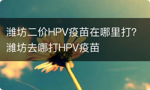 潍坊二价HPV疫苗在哪里打？ 潍坊去哪打HPV疫苗
