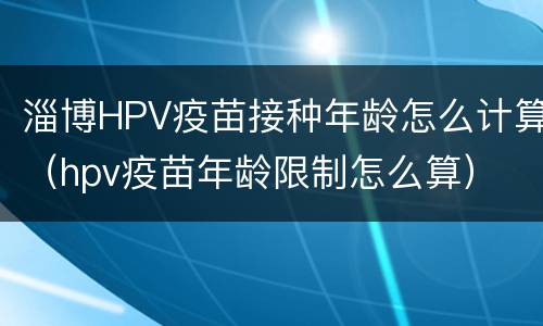 淄博HPV疫苗接种年龄怎么计算（hpv疫苗年龄限制怎么算）