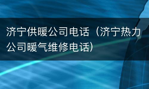 济宁供暖公司电话（济宁热力公司暖气维修电话）