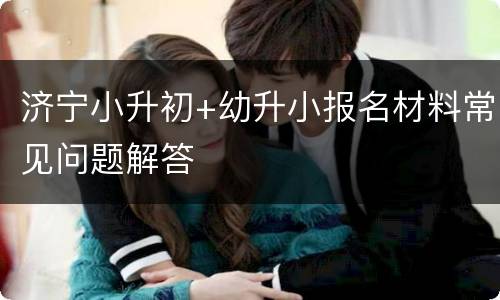 济宁小升初+幼升小报名材料常见问题解答