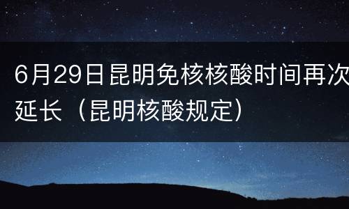 6月29日昆明免核核酸时间再次延长（昆明核酸规定）