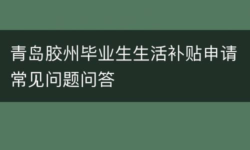 青岛胶州毕业生生活补贴申请常见问题问答