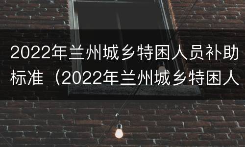 2022年兰州城乡特困人员补助标准（2022年兰州城乡特困人员补助标准是多少钱）