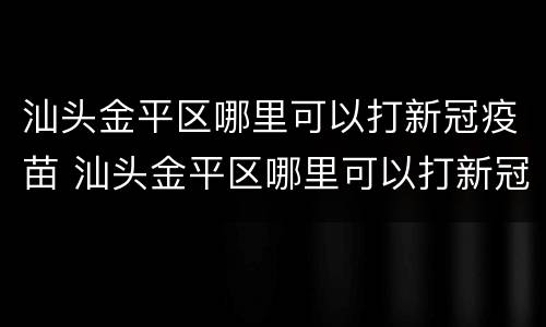 汕头金平区哪里可以打新冠疫苗 汕头金平区哪里可以打新冠疫苗第三针