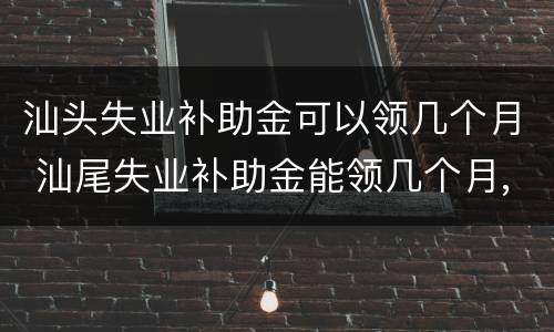 汕头失业补助金可以领几个月 汕尾失业补助金能领几个月,一个月多少钱