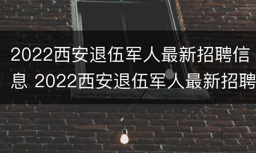 2022西安退伍军人最新招聘信息 2022西安退伍军人最新招聘信息电话