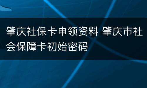 肇庆社保卡申领资料 肇庆市社会保障卡初始密码