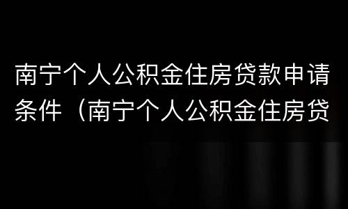 南宁个人公积金住房贷款申请条件（南宁个人公积金住房贷款申请条件要求）