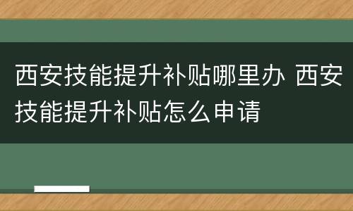 西安技能提升补贴哪里办 西安技能提升补贴怎么申请
