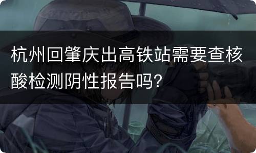 杭州回肇庆出高铁站需要查核酸检测阴性报告吗？