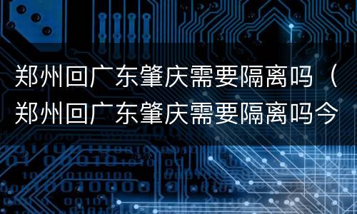 郑州回广东肇庆需要隔离吗（郑州回广东肇庆需要隔离吗今天）
