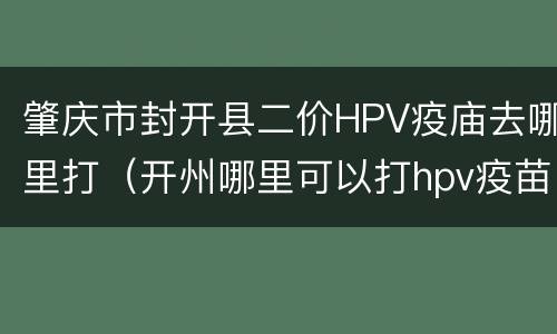 肇庆市封开县二价HPV疫庙去哪里打（开州哪里可以打hpv疫苗）