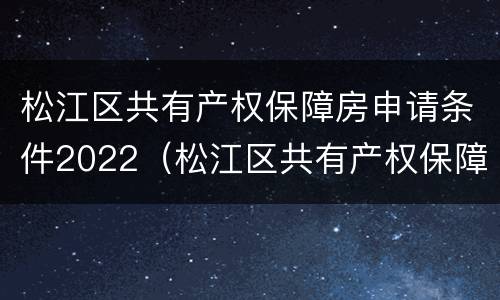 松江区共有产权保障房申请条件2022（松江区共有产权保障房申请条件2022咨询电话）