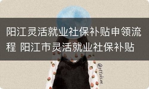 阳江灵活就业社保补贴申领流程 阳江市灵活就业社保补贴