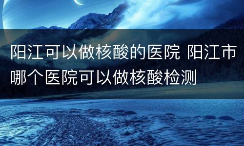 阳江可以做核酸的医院 阳江市哪个医院可以做核酸检测