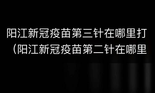 阳江新冠疫苗第三针在哪里打（阳江新冠疫苗第二针在哪里打）