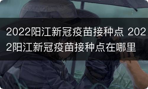 2022阳江新冠疫苗接种点 2022阳江新冠疫苗接种点在哪里