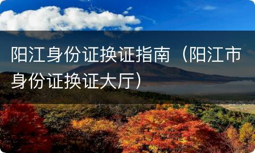 阳江身份证换证指南（阳江市身份证换证大厅）