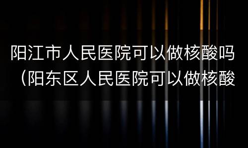 阳江市人民医院可以做核酸吗（阳东区人民医院可以做核酸）