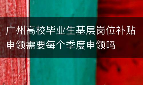 广州高校毕业生基层岗位补贴申领需要每个季度申领吗