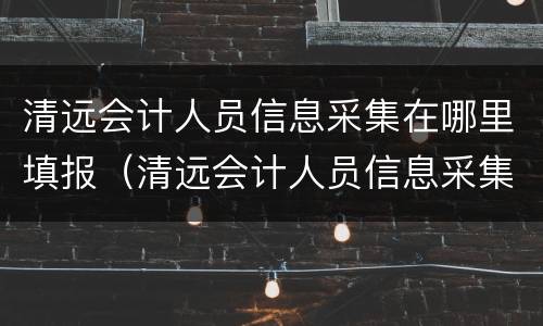 清远会计人员信息采集在哪里填报（清远会计人员信息采集在哪里填报啊）