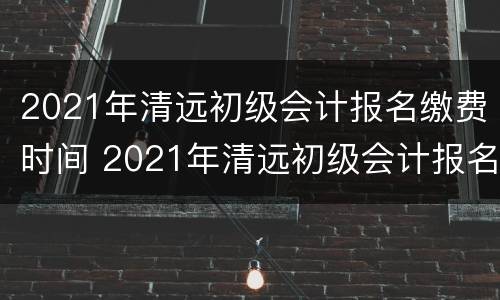 2021年清远初级会计报名缴费时间 2021年清远初级会计报名缴费时间及地点