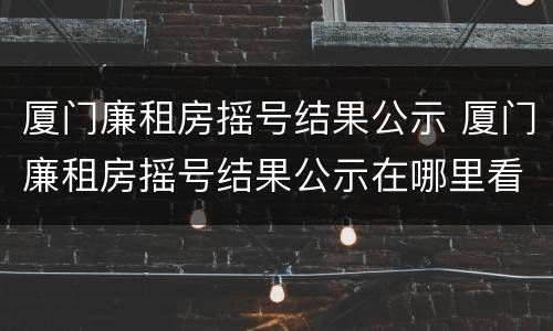 厦门廉租房摇号结果公示 厦门廉租房摇号结果公示在哪里看