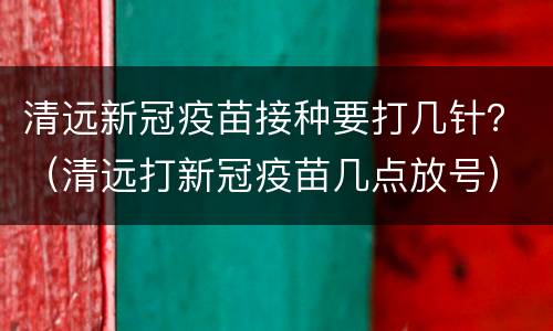 清远新冠疫苗接种要打几针？（清远打新冠疫苗几点放号）