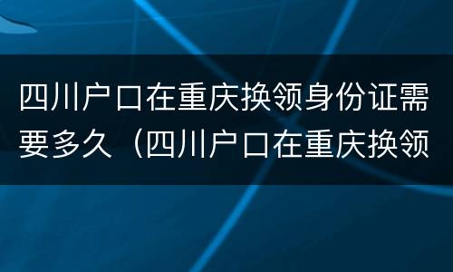 四川户口在重庆换领身份证需要多久（四川户口在重庆换领身份证需要多久时间）