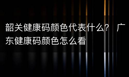 韶关健康码颜色代表什么？ 广东健康码颜色怎么看