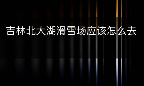 吉林北大湖滑雪场应该怎么去