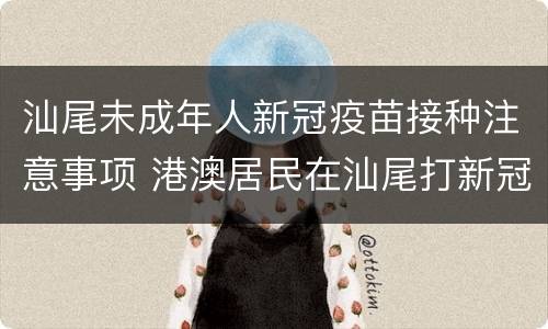 汕尾未成年人新冠疫苗接种注意事项 港澳居民在汕尾打新冠疫苗