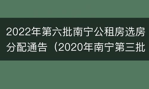 2022年第六批南宁公租房选房分配通告（2020年南宁第三批公租房报名）