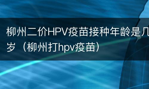 柳州二价HPV疫苗接种年龄是几岁（柳州打hpv疫苗）