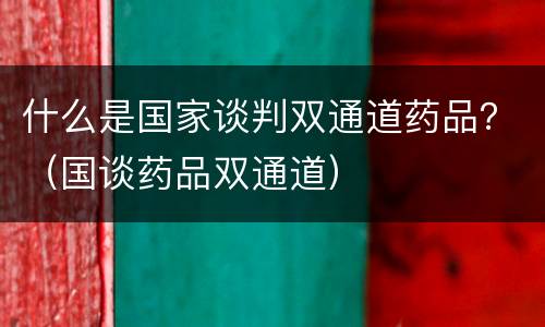 什么是国家谈判双通道药品？（国谈药品双通道）