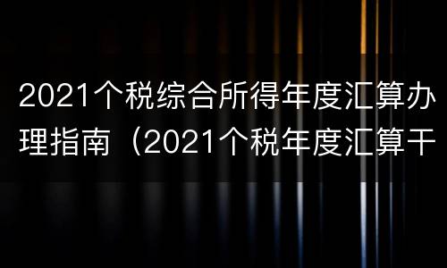 2021个税综合所得年度汇算办理指南（2021个税年度汇算干货指南）
