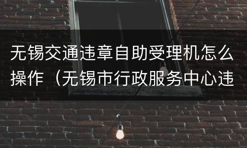 无锡交通违章自助受理机怎么操作（无锡市行政服务中心违章处理）