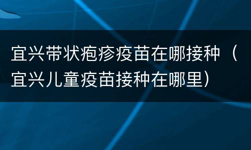 宜兴带状疱疹疫苗在哪接种（宜兴儿童疫苗接种在哪里）