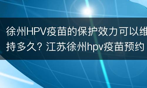 徐州HPV疫苗的保护效力可以维持多久? 江苏徐州hpv疫苗预约官网
