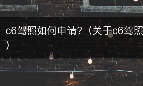 c6驾照如何申请?（关于c6驾照）