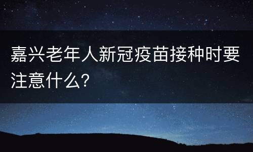 嘉兴老年人新冠疫苗接种时要注意什么？