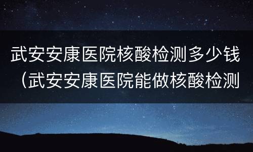 武安安康医院核酸检测多少钱（武安安康医院能做核酸检测吗）