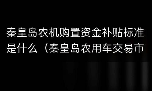 秦皇岛农机购置资金补贴标准是什么（秦皇岛农用车交易市场）
