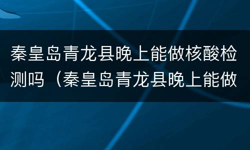 秦皇岛青龙县晚上能做核酸检测吗（秦皇岛青龙县晚上能做核酸检测吗现在）