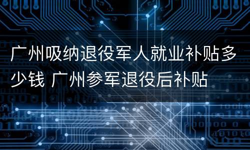 广州吸纳退役军人就业补贴多少钱 广州参军退役后补贴