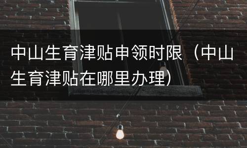 中山生育津贴申领时限（中山生育津贴在哪里办理）