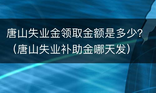 唐山失业金领取金额是多少？（唐山失业补助金哪天发）