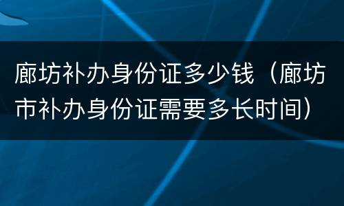 廊坊补办身份证多少钱（廊坊市补办身份证需要多长时间）