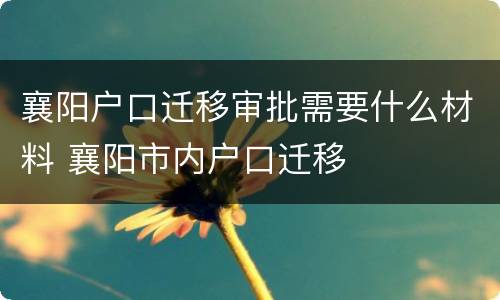 襄阳户口迁移审批需要什么材料 襄阳市内户口迁移